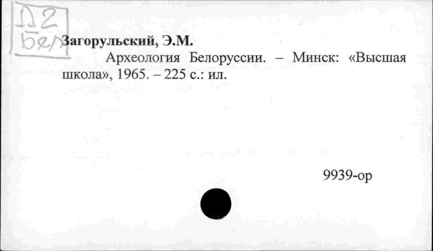 ﻿^Загорульский, Э.М.
Археология Белоруссии. - Минск: «Высшая школа», 1965. - 225 с.: ил.
9939-ор